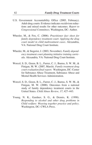 U.S. Government Accountability Office (2005, February).
Adult drug courts: Evidence indicates recidivism reduc-
tions and mixed results for other outcomes. Report to
Congressional Committees. Washington, DC: Author.
Wheeler, M., & Fox, C. (2006). Practitioner fact sheet for
family dependency treatment court: Applying the drug
court model in child maltreatment cases. Alexandria,
VA: National Drug Court Institute.
Wheeler, M., & Siegerist, J. (2003, November). Family depend-
ency treatment court planning initiative training curric-
ula. Alexandria, VA: National Drug Court Institute.
Worcel, S. D., Green, B. L., Furrer, C. J., Burrus, S. W. M., &
Finigan, M. W. (2007, March). Family treatment drug
court evaluation final report. Washington, DC: Center
for Substance Abuse Treatment, Substance Abuse and
Mental Health Services Administration.
Worcel, S. D., Green, B. L., Furrer, C. J., Burrus, S. W. M., &
Finigan, M. W. (2008). Outcomes from a national
study of family dependency treatment courts in the
United States. Child Abuse Review, 17, 427–443.
Young, N. K., Gardner, S. G., & Dennis, K. (1998).
Responding to alcohol and other drug problems in
Child welfare: Weaving together practice and policy.
Washington, DC: CWLA Press.
82 Family Drug Treatment Courts
 