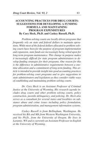 Drug Court Review, Vol. VI, 2 83
ACCOUNTING PRACTICES FOR DRUG COURTS:
SUGGESTIONS FOR DEVELOPING A FUNDING
FORMULA AND MAINTAINING
PROGRAM EXPENDITURES
By Cary Heck, Ph.D. and Caskey Russell, Ph.D.
Problem-solving courts are locally driven programs that
frequently rely on state and federal dollars to maintain opera-
tions. While most of the federal dollars allocated to problem-solv-
ing courts have been for the purpose of program implementation
and expansion, state funds are increasingly being relied upon for
long-term program maintenance. This change in purpose makes
it increasingly difficult for state program administrators to de-
velop funding strategies for their programs. One reason for this
is the difference in administrative requirements between a one-
time allocation and a commitment of long-term funding. This ar-
ticle is intended to provide insight into good accounting practices
for problem-solving court programs and to give suggestions to
state administrators and legislators as they consider viable ways
of establishing and maintaining problem solving courts.
Dr. Cary Heck is an Assistant Professor of Criminal
Justice at the University of Wyoming. His research agenda in-
cludes drug courts and other problem solving courts, policy
construction, juvenile delinquency, and policing. Dr. Heck also
serves as a consultant for several states and localities on sub-
stance abuse and crime issues including policy formulation,
program administration, and management information systems.
Caskey Russell is from Bellingham, Washington. He
received his BA and MA from Western Washington University,
and his Ph.D., from the University of Oregon. He lives in
Laramie, WY and is currently an Assistant Professor in English
at the University of Wyoming.
 