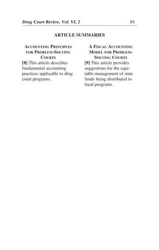 ARTICLE SUMMARIES
Drug Court Review, Vol. VI, 2 85
ACCOUNTING PRINCIPLES
FOR PROBLEM-SOLVING
COURTS
[8] This article describes
fundamental accounting
practices applicable to drug
court programs.
A FISCAL ACCOUNTING
MODEL FOR PROBLEM-
SOLVING COURTS
[9] This article provides
suggestions for the equi-
table management of state
funds being distributed to
local programs.
 