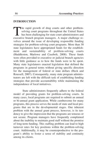 INTRODUCTION
T
he rapid growth of drug courts and other problem-
solving court programs throughout the United States
has been challenging for state court administrators and
executive branch program managers. A major challenge re-
volves around the issue of developing responsible funding
strategies for problem-solving court programs. More than 30
state legislatures have appropriated funds for the establish-
ment and sustainability of problem-solving courts
(Huddleston, Marlowe and Casebolt, 2008). These funds
were often provided to executive or judicial branch agencies
with little guidance as to how the funds were to be spent.
Many state legislatures enacted legislation that defined the
programs in general terms without giving specific direction
for the management of federal or state dollars (Heck and
Roussell, 2007). Consequently, many state program adminis-
trators are left with the difficult task of establishing funding
strategies that provide accountability while maintaining the
independence of local initiatives.
State administrators frequently adhere to the federal
model of providing grants for problem-solving courts. In
many cases, local programs are required to submit an annual
or bi-annual grant application. While cumbersome for many
programs, this process serves the needs of state and local pro-
grams that are in the developmental stages. One inherent
problem with the annual grant process, however, is its ten-
dency to give the impression that the programs are tenuous or
not secure. Program managers have frequently complained
about the inability to maintain good staff without the promise
of long-term funding. This staffing problem can lead to high
turnover rates for key positions within the problem-solving
court. Additionally, it may be counterproductive to the pro-
gram’s ability to foster a sense of stability and continuity
among its clients.
86 Accounting Practices
 