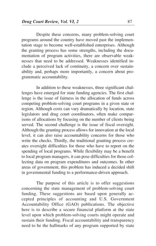 Despite these concerns, many problem-solving court
programs around the country have moved past the implemen-
tation stage to become well-established enterprises. Although
the granting process has some strengths, including the docu-
mentation of program activities, there are observable weak-
nesses that need to be addressed. Weaknesses identified in-
clude a perceived lack of continuity, a concern over sustain-
ability and, perhaps more importantly, a concern about pro-
grammatic accountability.
In addition to these weaknesses, three significant chal-
lenges have emerged for state funding agencies. The first chal-
lenge is the issue of fairness in the allocation of funds across
competing problem-solving court programs in a given state or
region. Although costs can vary dramatically by location, state
legislators and drug court coordinators, often make compar-
isons of allocations by focusing on the number of clients being
served. The second challenge is the issue of fiscal oversight.
Although the granting process allows for innovation at the local
level, it can also raise accountability concerns for those who
write the checks. Thirdly, the traditional granting process cre-
ates oversight difficulties for those who have to report on the
spending of local programs. While flexibility may be a benefit
to local program managers, it can pose difficulties for those col-
lecting data on program expenditures and outcomes. In other
areas of government, this problem has induced a decided shift
in governmental funding to a performance-driven approach.
The purpose of this article is to offer suggestions
concerning the state management of problem-solving court
funding. These suggestions are based upon generally ac-
cepted principles of accounting and U.S. Government
Accountability Office (GAO) publications. The objective
here is to describe a secure financial platform at the state
level upon which problem-solving courts might operate and
sustain their funding. Fiscal accountability and transparency
need to be the hallmarks of any program supported by state
Drug Court Review, Vol. VI, 2 87
 