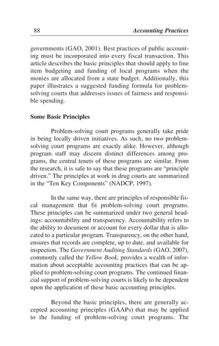 governments (GAO, 2001). Best practices of public account-
ing must be incorporated into every fiscal transaction. This
article describes the basic principles that should apply to line
item budgeting and funding of local programs when the
monies are allocated from a state budget. Additionally, this
paper illustrates a suggested funding formula for problem-
solving courts that addresses issues of fairness and responsi-
ble spending.
Some Basic Principles
Problem-solving court programs generally take pride
in being locally driven initiatives. As such, no two problem-
solving court programs are exactly alike. However, although
program staff may discern distinct differences among pro-
grams, the central tenets of these programs are similar. From
the research, it is safe to say that these programs are “principle
driven.” The principles at work in drug courts are summarized
in the “Ten Key Components” (NADCP, 1997).
In the same way, there are principles of responsible fis-
cal management that fit problem-solving court programs.
These principles can be summarized under two general head-
ings: accountability and transparency. Accountability refers to
the ability to document or account for every dollar that is allo-
cated to a particular program. Transparency, on the other hand,
ensures that records are complete, up to date, and available for
inspection. The Government Auditing Standards (GAO, 2007),
commonly called the Yellow Book, provides a wealth of infor-
mation about acceptable accounting practices that can be ap-
plied to problem-solving court programs. The continued finan-
cial support of problem-solving courts is likely to be dependent
upon the application of these basic accounting principles.
Beyond the basic principles, there are generally ac-
cepted accounting principles (GAAPs) that may be applied
to the funding of problem-solving court programs. The
88 Accounting Practices
 