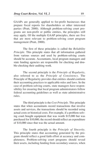 GAAPs are generally applied to for-profit businesses that
prepare fiscal reports for shareholders or other interested
parties (Pratt, 2000). Although problem-solving court pro-
grams are non-profit or public entities, the principles still
may apply. Of the multiple GAAP principles, there are five
that are most relevant to problem-solving court program
management (Pratt, 2000).
The first of these principles is called the Reliability
Principle. This principle states that all information gathered
from various sources and used by problem-solving courts
should be accurate. Accountants, local program managers and
state funding agencies are responsible for checking and dou-
ble-checking their auditing work.
The second principle is the Principle of Regularity,
also referred to as the Principle of Consistency. The
Principle of Regularity provides that entities should conform
their accounting practices to applicable rules and laws. In the
case of problem-solving courts, state managers have respon-
sibility for ensuring that local program administrators follow
federal accounting guidelines as well as state administrative
rules.
The third principle is the Cost Principle. This principle
states that when accountants record transactions that involve
assets and services, the transactions should be recorded using
actual costs or historical costs. For example, if a problem-solv-
ing court bought equipment that was worth $15,000 but was
purchased for $10,000, the record should reflect an expenditure
of $10,000 since that was the actual amount.
The fourth principle is the Principle of Sincerity.
This principle states that accounting generated by the pro-
gram should reflect a good faith effort at accuracy and com-
pleteness. Problem-solving court programs should reveal
their assets, including funding from secondary sources, when
Drug Court Review, Vol. VI, 2 89
 