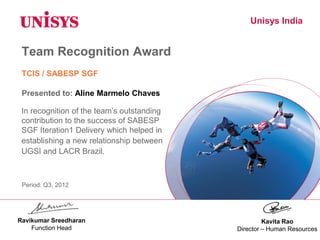 Unisys India
Team Recognition Award
In recognition of the team’s outstanding
contribution to the success of SABESP
SGF Iteration1 Delivery which helped in
establishing a new relationship between
UGSI and LACR Brazil.
Kavita Rao
Director – Human Resources
Presented to: Aline Marmelo Chaves
Period: Q3, 2012
TCIS / SABESP SGF
Ravikumar Sreedharan
Function Head
 