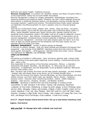 Staff with well spoken English, Telephone eticacies
Revenue management –is a product mix segments markets and allows the guest inflow in
a structured manner taking into accounts market fluctuations
Revenue Management is based on complex optimization methodologies developed from
advanced statistical and analytical models Therefore, the most critical challenge facing the
hotel industry is predicting potential capacity, and developing a pricing strategy that will
encourage maximum capacity and revenue, The statistical tools of least square methods,
can determine the effective demand for room s segment wise it’s a forecast demand
analysis
side trip tour conducted by hotels , Dolphin park, casinos , Deep sea diving , sea sports
,pearl diving training ,trip to wild life sanctuary parks trips to historical places ,safari s in
Africa , queen Elizabeth national park, Queen Victoria park ,Kazinga channel the zero
equatorial points amusements parks in the middle east are all scope for additional revenue ,
the inventory of rooms , Raw material ,overbooking management in reservations are all
revenue management techniques hence constant exploring of additional revenue for the
hotel is revenue management , the break even sales analysis gives the maxim as to how
much of sales you should generate for the breakeven and how sales volume you can
generate above the break even sales .
AIRLINES MANAGEMENT –worked in Qantas airways as Manager
In the role of a district manager , built up a good clientale and promoted the frequent flyer
programme , was incharge of the QANTAM –operating system and had control of many
travel agents, Sub Agents , , IATA approved , had total ticket stock under control , Managed
Tour Operators for INBOUND and OUTBOUND TOURS .
FOOD and BEVERAGE –
Plan
the setting up of buffets in coffee shops , menu and menus planning multi cuisines chefs
caliber in serving to the guest palate organizing events wedding , conferences setting fine
dine , make or buy
Was responsible for the opening of two franchise restaurants , Richoux a, Specialty
restaurants with English Gourmets, and Star Bucks , In Africa had set up ,tree top
restaurants , in Afghanistan was also Responsible to set up Bukhara-Lebanese Restuarnat
and Iran food Culinary excel
Bars- the liquor sale of beers and wines are the most popular beverages , we have whiskies
, brandy’s also sold bloody Marys screw drivers are all cocktails Draught beers
Apart from the revenue from Rooms Food and Beverage, we have entertainment and other
utilities revenue, such from health clubs, spa. Karaoke. Discos ,laundry , telephone ,
business centre - Internets video conferencing facilities , hotline , mobile telephone ,
landlines , valet services , shopping –Arcades , and Banking facilities
KITCHEN Identifying a talented Chef with base Knowledge of cooking Overall
responsibility for daily operations in the kitchen ,Liaising with purchasing Department
,companies for food orders ,Maintaining or raising the profit margins on food ,Producing menus
and new dishes ,Managing, training and recruiting a brigade of chefs Complete control on Cost
control, Ingredients Costs and menu Planning , Ideal chef would be a chef with Multi Cuisine
Expertise, Attending to High Profile Guest Cooking , with a balance of Cooking Diet Food , Fast
food , and Banquet food of all Recipes of the continents .Combi Oven cooking
HACCP --Hazard Analysis Critical Control Point—Set up to task kitchen cleanliness, food
hygiene , Pest Control
BAR and PUB –To Manage Bars with cocktails and mock tail
 
