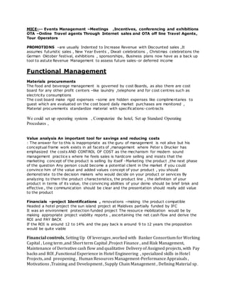 MICE--- Events Management –Meetings ,Incentives, conferencing and exhibitions
OTA –Online Travel agents Through Internet sales and OTA off line Travel Agents,
Tour Operators
PROMOTIONS –are usually Indented to Increase Revenue with Discounted sales ,It
assumes futuristic sales , New Year Events , Diwali celebrations , Christmas celebrations the
German Oktober festival, exhibitions , sponsorships, Business plans now have as a back up
tool to astute Revenue Management to assess future sales-or deferred income
Functional Management
Materials procurements
The food and beverage management is governed by cost Boards, as also there are cost
board for any other profit centers –like laundry ,telephone and for cost centres such as
electricity consumptions
The cost board make rigid expenses –some are hidden expenses like complimentaries to
guest which are evaluated on the cost board daily market purchases are monitored ,
Material procurements standardize material with specifications-contracts
We could set up operating systems , Computerize the hotel, Set up Standard Operating
Procedures ,
Value analysis An important tool for savings and reducing costs
: The answer for to this is inappropriate as the guru of management is not alive but his
conceptual frame work exists in all facets of ,management where Peter s Drucker has
emphasized the costs AND CONTROL OF COST as the mechanism for modern sound
management practice s where he feels sales is hardcore selling and insists that the
marketing concept of the product is selling by itself -Marketing the product ,the next phase
of the question Any person could become a potential client in the market if you could
convince him of the value and added values concept of your product , you should
demonstrate to the decision makers who would decide on your product or services By
analyzing to them the product characteristics, the product line , the definition of your
product in terms of its value, the convincing abilities of your demo should be brief brisk and
effective , the communication should be clear and the presentation should really add value
to the product
Financials –project Identifications , renovations –making the product compatible
Headed a hotel project the sun island project at Maldives partially funded by IFC
It was an environment protection funded project The resource mobilization would be by
making appropriate project viability reports , ascertaining the net cash flow and derive the
ROI and PAY BACK
If the ROI is around 12 to 14% and the pay back is around 9 to 12 years the proposition
would be quite viable
Financial controls, Setting Up Of leverages ,worked with Banker Consortium for Working
Capital , Long term ,and Short term Capital ,Project Finance , and Risk Management,
Maintenance of Derivative cash flow and qualitative Delivery of Assigned projects, with Pay
backs and ROI ,Functional Experience in Hotel Engineering , specialized skills in Hotel
Projects, and preopening , Human Resources Management-Performance Appraisals ,
Motivations ,Training and Development , Supply Chain Management , Defining Material sp.
 