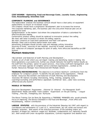 COST BOARDS –Optimizing Food and Beverage Costs , Laundry Costs , Engineering
Cost, Housekeeping Amenities Cost
CORPORATE PLANNING and GOVERNANCE
The replacement analysis the business venture should have a clear policy on equipment
replacements to ensure an increased output
The company should have a progressive development plan to increase the revenue
The corporate marketing plan, the business plan the concurrent financial plan are all
prospective tools
Computerization is the modern tool where the computation of data is customized for
effective decision making
Conservative product selling should be replaced to innovative product line selling
We must add value to product to retain the selling capacity
We must conserve on costs both operational and fixed cost options
Minimize fixed cost to achieve better break even sales
Advertising strategies should include copy and message writing innovative
Sourcing of funds , sourcing of raw material, sourcing of human resources
MIS –selection of computer packages for point of sales, front office and backoffice an ERP
System
Human resources
-Recruitment and Selection of staff, Planning and Development ,
is really an art of skill which you can impart training and identifying needs in making the
hotel operations a successful one ,further you should motivate the staff for better results as
the staff form the primary option for guest services , thus traing st aff both management and
online is the basic agenda of complete service oriented organisations , worked as the
Human Resources Manager have Interacted with Multiple Unions
TRAINING/REENGINEERING The objective is to achieve maximum contribution from the
employee for company's growth. To identify the job needs of the organisation.. FOCUS
Human resources-Recruitment and Selection of staff, Planning and Development.
Overview HR matters including interviewing, hiring, training, assigning work,
coaching/counseling and performance appraisals Commercial laws , Labor laws Licensing
,Effective security System
MODELS Of TRAINING
Executive Development Programmes , External Or Internal –For Managerial Staff -
Departmentt Heads and HODs Team Leaders –Supervisors on the job training – Lingual
Training , First Aid , Firefighting and Hurricane
The Above Training Can be Done By Appointing a TRAINING MANAGER-who would primarily
Focus on improving the Service Standard in the Food and Beverage , Front office and
Housekeeping, relation contribution.
LABOUR STATUTES with the provisions of the Industrial Disputes Act 1947 with regard to
conciliations and settlements 12 1 and 12 3 , retrenchment, lay-off, strike and lockout and
domestic enquiries., Well aware of the statutory provision of the standing orders act,
payment of wages act, minimum wages act. Workmen compensation act, maternity benefit
act.. Well versed with union recognition stipulations, Contract regulation and abolition act.
 