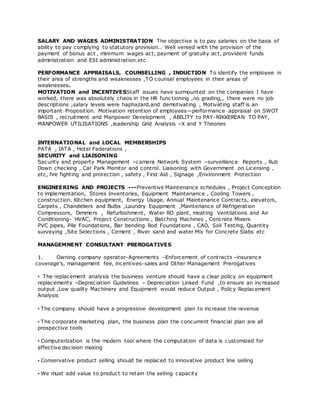 SALARY AND WAGES ADMINISTRATION The objective is to pay salaries on the basis of
ability to pay complying to statutory provision.. Well versed with the provision of the
payment of bonus act , minimum wages act, payment of gratuity act, provident funds
administration and ESI administration.etc
PERFORMANCE APPRAISALS, COUNSELLING , INDUCTION To identify the employee in
their area of strengths and weaknesses ,TO counsel employees in their areas of
weaknesses.
MOTIVATION and INCENTIVESStaff issues have surmounted on the companies I have
worked, there was absolutely chaos in the HR func tioning ,no grading,, there were no job
descriptions ,salary levels were haphazard,and demotivating , Motivating staff is an
important Proposition. Motivation retention of employees—performance appraisal on SWOT
BASIS , recruitment and Manpower Development , ABILITY to PAY-NIKKEREAN TO PAY,
MANPOWER UTILISATIONS ,leadership Grid Analysis –X and Y Theories
INTERNATIONAL and LOCAL MEMBERSHIPS
PATA , IATA , Hotel Federations ,
SECURITY and LIAISONING
Security and property Management –camera Network System –surveillance Reports , Rub
Down checking , Car Park Monitor and control. Liaisoning with Government on Licensing ,
etc, fire fighting and protection , safety , First Aid , Signage ,Environment Protection
ENGINEERING AND PROJECTS ---Preventive Maintenance schedules , Project Conception
to implementation, Stores Inventories, Equipment Maintenance , Cooling Towers ,
construction. Kitchen equipment, Energy Usage, Annual Maintenance Contracts, elevators,
Carpets , Chandeliers and Bulbs ,Laundry Equipment ,Maintenance of Refrigeration
Compressors, Dimmers , Refurbishment, Water RO plant, Heating Ventilations and Air
Conditioning- HVAC, Project Constructions , Batching Machines , Concrete Mixers
PVC pipes, Pile Foundations, Bar bending Rod Foundations , CAD, Soil Testing, Quantity
surveying ,Site Selections , Cement , River sand and water Mix for Concrete Slabs etc
MANAGEMNENT CONSULTANT PREROGATIVES
1. Owning company operator-Agreements –Enforcement of contracts –insurance
coverage’s, management fee, incentives-sales and Other Management Prerogatives
• The replacement analysis the business venture should have a clear policy on equipment
replacements –Depreciation Guidelines – Depreciation Linked Fund ,to ensure an increased
output ,Low quality Machinery and Equipment would reduce Output , Policy Replacement
Analysis
• The company should have a progressive development plan to increase the revenue
• The corporate marketing plan, the business plan the concurrent financial plan are all
prospective tools
• Computerization is the modern tool where the computation of data is customized for
effective decision making
• Conservative product selling should be replaced to innovative product line selling
• We must add value to product to retain the selling capacity
 