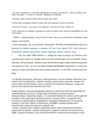 • We must conserve on costs both operational and fixed cost options , Work on Break Even
sales Concepts , PV ratios For Rooms , Banquets and Events
• Minimize fixed cost to achieve better break even sales
• Advertising strategies should include copy and message writing innovative
• Sourcing of funds , sourcing of raw material, sourcing of human resources
• MIS –selection of computer packages for point of sales, front office and backoffice an Long
Term Goals
 HACCP --Hazard Analysis Critical Control Point—Set up to task kitchen cleanliness, food
hygiene , Pest Control
 Hotel Upgrading , Star classifications ,Renovations, Branding and RebrandingHandling and
Boosting the Market Segments –Corporate. off Line Travel Agents FITS, Travel Industries,
Government and Semi Government ,Groups, Embassies, Airlines, Internet –OTA,
 Thus the LONG TERM VISION is a making the hotel to perform to a Business Plan
,priorities guest needs set Through Room and Food and Beverage service standards ,kitchen
planning , and cost Boards , Optimise Guest Satisfaction through a highly skilled management
and work force Team , to Train and adopt CHANGE MANAGEMENT STRATEGIES , to consistent
quality of supply chain Movement and Inventory operations , to set GOPs and Generate Cash
flows
• To Identify new Projects , Add value , Diversify business , ensure Corporate Governance and
control Multi Unit Operations , optimize Taxation, customs Duties and tariffs , monitor VAT ,
ensure Growth of the Company , with an insight for the Growth of Employees , to plan and
procure Raw material and standardize them with
Ensure corporate and group Management Vigilance on Risk and an effective containment of
Fraud Management practices ,Through SOPS and Stringent Disciplinary process
Owning company –Operating company ---To coordinate between the owners and the operator
in matters such as opening of operating Accounts, Insurances, GOPs , management fee ,
Incentive fee ,Implementation of Agreements and property Management, To manage the
company’s cash flows , Monitor Performances on Budgets, Companys growth plans
diversifications project planning and a corporate role
• LEGAL –corporate laws –company regulations and act , board meeting and resolutions ,
appointment of auditors , directors remuneration ,conduct of ordinary and spl business in
AGMS , company law board issues ,Income tax and VAT –revenue and vat purchases set off
 