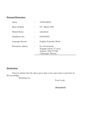 Personal Particulars:
Name : AVINASH.G
Date Of Birth : 03rd
March 1990
Marital Status : unmarried
Telephone No. : 8123638451
Language Known : English, Kannada, Hindi
Permanent address : S/o Gurumurthy
Nagappa calony 2nd
cross
Tarikere (TQ)-577228
Chikmaglur District
Declaration:
I here by declare that the above given data is true and correct as per best of
My knowledge.
Thanking you
Your’s truly
(Avinash.G)
 
