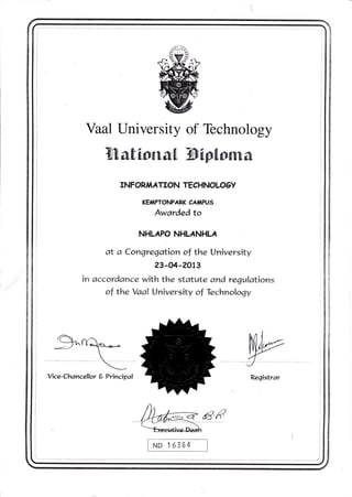 Vaal University of Technology
Mational filptoma
INFOR,IAATION TECH NO LO OY
KE,IAPTONPARK CAIAPU5
Awarded to
NHLAPO NHLANHLA
at a Conqregation of the University
23-04-201 3
in accord ance with the statute and regulations
of the Vaal Universirv of Technology
$^rq^,--.^-

*
Vice-Chancellor 6 Principal Registrar
W8€ND 15384
 