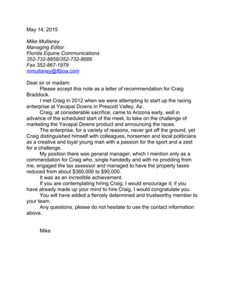 May 14, 2015
Mike Mullaney
Managing Editor
Florida Equine Communications
352-732-8858/352-732-8686
Fax 352-867-1979
mmullaney@ftboa.com
Dear sir or madam:
Please accept this note as a letter of recommendation for Craig
Braddock.
I met Craig in 2012 when we were attempting to start up the racing
enterprise at Yavapai Downs in Prescott Valley, Az.
Craig, at considerable sacrifice, came to Arizona early, well in
advance of the scheduled start of the meet, to take on the challenge of
marketing the Yavapai Downs product and announcing the races.
The enterprise, for a variety of reasons, never got off the ground, yet
Craig distinguished himself with colleagues, horsemen and local politicians
as a creative and loyal young man with a passion for the sport and a zest
for a challenge.
My position there was general manager, which I mention only as a
commendation for Craig who, single handedly and with no prodding from
me, engaged the tax assessor and managed to have the property taxes
reduced from about $360,000 to $90,000.
It was as an incredible achievement.
If you are contemplating hiring Craig, I would encourage it; if you
have already made up your mind to hire Craig, I would congratulate you.
You will have added a fiercely determined and trustworthy member to
your team.
Any questions, please do not hesitate to use the contact information
above.
Mike
 
