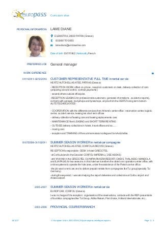 Curriculum vitae
PERSONAL INFORMATION LΑΜE DIANE
ELEKISTRA, 26500 PATRA (Greece)
00306977013955
lamediane@windowslive.com
Date of birth 12/07/1962 | Nationality French
PREFERRED JOB General manager
WORK EXPERIENCE
01/11/2011–02/12/2016 CUSTOMER REPRESENTATIVE FULL TIME in rental car cie
HERTZ AUTOHELLAS ATEE, PATRAS (Greece)
- RECEPTION WORK: offers on phone , reception customers on desk, delivery-collection of cars
(preparing car and control, contract,payments)
- several others outside office jobs.
-RECEPTION LEASING for professionnels customers : generals informations , accidents reports),
contacts with garages, bodyshops and tyresshops, all jobs from the HERTZ's long term branch-
AUTOTECHNICA ATEE-
- COOPERATION with the differents services from Athens's center office : reservation center, logistic
center, accident service, leasing kai short term offices
- delivery-collection of leasing cars and leasing replacements cars.
- ΜΑΙΝΤENANCE fleet LEASING and SHORT TERM RENTING
- OUTSIDE delivery-collections in hotels, travel offices and so......
- moving cars
- reception and TRAINING of the summer-season collegues from Αutohellas.
01/07/2008–31/10/2011 SUMMER SEASON WORKER in rental car compagnie
HERTZ AUTOHELLAS ATEE, CORFOU-ARKOYDI (Greece)
RECEPTION's responsible - DESK in hotel GRECOTEL
-at Corfou Island in the Grecotel CORFOU IMPERIAL ( 2 SEASONS)
-at ΚΥΛΛΗΝΗ in the GRECOTEL OLYMPIA RIVIERA RESORT (OASIS, THALASSO, MANDOLA
and ΙLIA PALM) for two seasons. in this hotel we transform the desk to an operation center office, with
on line systems to operate the hole area, under the assistance of the Patra's center office.
-the job was to rent cars and to deliver prepaid rentals from compagnies like Tui group(specially Tui
Germany)
-during those period, I was also helping the airport deliveries and collections at Corfou airport and
Araxos airport.
2005–2007 SUMMER SEASON WORKER in rental car cie
EUROPCAR, CORFOU (Greece)
I was in charge of the reception : organisation of the reservations, contacts with the REP-presentants
of touristics compagnies like Tui Group, Attika Reisen, First choice, Holland internationale, etc....
2003–2006 PROVINCIAL COURIER BRANCH
15/1/17 © European Union, 2002-2016 | http://europass.cedefop.europa.eu Page 1 / 3
 