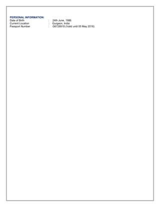 PERSONAL INFORMATION:
Date of Birth : 24th June, 1986
Current Location : Gurgaon, India
Passport Number : G6728918 (Valid until 05 May 2018)
Course Institution Studied Passing Year Percentage
B.Tech. (Computer Science & Engineering )
MBM Engineering College, Jodhpur ( Govt. College
,recently converted into IIT Raj. )
2008 65.50%
12th
DAV , Jaipur 2003 82.60%
10th
DAV , Jaipur 2001 78.60%
 