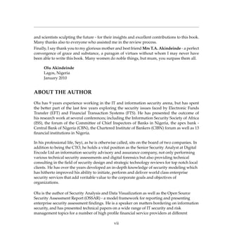 and scientists sculpting the future - for their insights and excellent contributions to this book.
Many thanks also to everyone who assisted me in the review process.
Finally, I say thank you to my glorious mother and best friend Mrs T.A. Akindeinde - a perfect
convergence of grace and substance, a paragon of virtues without whom I may never have
been able to write this book. Many women do noble things, but mum, you surpass them all.
Olu Akindeinde
Lagos, Nigeria
January 2010
ABOUT THE AUTHOR
Olu has 9 years experience working in the IT and information security arena, but has spent
the better part of the last few years exploring the security issues faced by Electronic Funds
Transfer (EFT) and Financial Transaction Systems (FTS). He has presented the outcome of
his research work at several conferences; including the Information Security Society of Africa
(ISS), the forum of the Committee of Chief Inspectors of Banks in Nigeria, the apex bank -
Central Bank of Nigeria (CBN), the Chartered Institute of Bankers (CIBN) forum as well as 13
ﬁnancial institutions in Nigeria.
In his professional life, Seyi, as he is otherwise called, sits on the board of two companies. In
addition to being the CTO, he holds a vital position as the Senior Security Analyst at Digital
Encode Ltd an information security advisory and assurance company, not only performing
various technical security assessments and digital forensics but also providing technical
consulting in the ﬁeld of security design and strategic technology reviews for top notch local
clients. He has over the years developed an in-depth knowledge of security modeling which
has hitherto improved his ability to initiate, perform and deliver world class enterprise
security services that add veritable value to the corporate goals and objectives of
organizations.
Olu is the author of Security Analysis and Data Visualization as well as the Open Source
Security Assessment Report (OSSAR) - a model framework for reporting and presenting
enterprise security assessment ﬁndings. He is a speaker on matters bordering on information
security, and has presented technical papers on a wide range of IT security and risk
management topics for a number of high proﬁle ﬁnancial service providers at different
vii
 