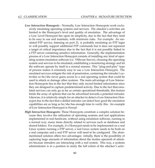4.2. CLASSIFICATION CHAPTER 4. SIGNATURE DETECTION
Low Interaction Honeypots - Normally, Low Interaction Honeypots work exclu-
sively emulating operating systems and services. The attacker’s activities are
limited to the Honeypot’s level and quality of emulation. The advantage of
a Low Level Honeypot lies upon its simplicity, due to the fact that they tend
to be easy to use and maintain, with minimum risks. For example: An em-
ulated FTP service, listening on port 21, is probably emulating an FTP login
or will possibly support additional FTP commands but it does not represent
a target of critical importance due to the fact that it is not possibly linked to
a FTP server containing sensitive information. Generally, the implementation
process of a Low Interaction Honeypot consists of installing any kind of oper-
ating system emulation software (i.e. VMware Server), choosing the operating
system and services to be emulated, establishing a monitoring strategy and let
the software operate by itself in a normal manner. This “plug-and-play” type
of process makes it extremely easy to use a Low Interaction Honeypot. The
emulated services mitigate the risk of penetration, containing the intruder’s ac-
tivities so he/she never gains access to a real operating system that could be
used to attack or damage other systems. The main advantage of Low Interac-
tion Honeypots lies in the fact that they only record limited information since
they are designed to capture predetermined activity. Due to the fact that emu-
lated services can only go as far as certain operational thresholds, this feature
limits the array of options that can be advertised towards a potential intruder.
Likewise, it is relatively simple for an attacker to detect a Low Interaction Hon-
eypot due to the fact that a skilled intruder can detect how good the emulation
capabilities are as long as he/she has enough time to verify this. An example
of Low Interaction Honeypot is Honeyd.
High Interaction Honeypots: These Honeypots constitute a complex solution be-
cause they involve the utilization of operating systems and real applications
implemented in real hardware, without using emulation software, running in
a normal way; many times directly related to services such as databases and
shared folders. For example, if a Honeypot needs to be implemented on a real
Linux system running a FTP server, a real Linux system needs to be built on
a real computer and a real FTP server will need to be conﬁgured. The afore-
mentioned solution offers two advantages: initially, there is the possibility of
capturing large amounts of information about the modus operandi of attack-
ers because intruders are interacting with a real system. This way, a systems
administrator is in a position to study the full extent of the attacker’s activ-
80
 