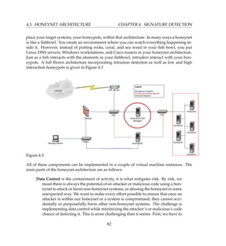 4.3. HONEYNET ARCHITECTURE CHAPTER 4. SIGNATURE DETECTION
place your target systems, your honeypots, within that architecture. In many ways a honeynet
is like a ﬁshbowl. You create an environment where you can watch everything happening in-
side it. However, instead of putting rocks, coral, and sea weed in your ﬁsh bowl, you put
Linux DNS servers, Windows workstations, and Cisco routers in your honeynet architecture.
Just as a ﬁsh interacts with the elements in your ﬁshbowl, intruders interact with your hon-
eypots. A full blown architecture incorporating intrusion detection as well as low and high
interaction honeypots is given in Figure 4.3
Figure 4.3:
All of these components can be implemented in a couple of virtual machine instances. The
main parts of the honeynet architecture are as follows:
Data Control is the containment of activity, it is what mitigates risk. By risk, we
mean there is always the potential of an attacker or malicious code using a hon-
eynet to attack or harm non-honeynet systems, or abusing the honeynet in some
unexpected way. We want to make every effort possible to ensure that once an
attacker is within our honeynet or a system is compromised, they cannot acci-
dentally or purposefully harm other non-honeynet systems. The challenge is
implementing data control while minimizing the attacker’s or malicious’s code
chance of detecting it. This is more challenging than it seems. First, we have to
82
 