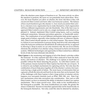 CHAPTER 4. SIGNATURE DETECTION 4.3. HONEYNET ARCHITECTURE
allow the attackers some degree of freedom to act. The more activity we allow
the attackers to perform, the more we can potentially learn about them. How-
ever, the more freedom you allow an attacker, the more risk there is they will
circumvent Data Control and harm other non-honeynet systems. The balance
of how much freedom to give the attacker vs. how much you restrict their activ-
ity is a decision every organization has to make themselves. Each organization
will have different requirements and risk thresholds. One of the best ways to
approach Data Control is not to rely on a single mechanism with which to im-
plement it. Instead, implement Data Control using layers, such as counting
outbound connections, intrusion prevention gateways, or bandwidth restric-
tions. The combination of several different mechanisms help protect against a
single point of failure, especially when dealing with new or unknown attacks.
Also, Data Control should operate in a fail closed manner. This means if there
is a failure in your mechanisms (a process dying, hard drive full, misconﬁgured
rules) the honeynet architecture should block all outbound activity, as opposed
to allowing it. Keep in mind, we can only minimize risk. We can never entirely
eliminate the potential of an attacker using a honeynet to harm non-honeynet
systems. Different technologies and approaches to Data Control have different
levels of risk, but none eliminate risk entirely.
Data Capture is the monitoring and logging of all of the threat’s activities within
the honeynet. It is this captured data that is then analyzed to learn the tools,
tactics, and motives of attackers. The challenge is to capture as much data as
possible without the threat detecting the process. As with Data Control, one
of the primary lessons learned for Data Capture has been the use of layers. It
is critical to use multiple mechanisms for capturing activity. Not only does the
combination of layers help piece together all of the attacker’s actions, but it pre-
vents having a single point of failure. The more layers of information that are
captured, at both the network and host level, the more that can be learned. One
of the challenges with Data Capture is that a large portion of attacker activity
happens over encrypted channels (such as IPSec, SSH, SSL, etc). Data Cap-
ture mechanisms must take encryption into consideration. Also, just as with
Data Control, we have to minimize the ability of attackers to detect our capture
mechanisms. This is done several ways. First, make as few modiﬁcations to
the honeypots as possible. The more modiﬁcations you make, the greater the
chance of detection. Second it is best that captured data not be stored locally on
the honeypots themselves. Not only could this data be detected by attackers,
83
 