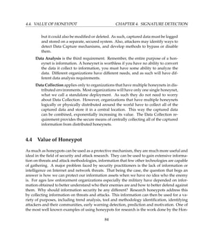 4.4. VALUE OF HONEYPOT CHAPTER 4. SIGNATURE DETECTION
but it could also be modiﬁed or deleted. As such, captured data must be logged
and stored on a separate, secured system. Also, attackers may identify ways to
detect Data Capture mechanisms, and develop methods to bypass or disable
them.
Data Analysis is the third requirement. Remember, the entire purpose of a hon-
eynet is information. A honeynet is worthless if you have no ability to convert
the data it collect to information, you must have some ability to analyze the
data. Different organizations have different needs, and as such will have dif-
ferent data analysis requirements.
Data Collection applies only to organizations that have multiple honeynets in dis-
tributed environments. Most organizations will have only one single honeynet,
what we call a standalone deployment. As such they do not need to worry
about Data Collection. However, organizations that have multiple honeynets
logically or physically distributed around the world have to collect all of the
captured data and store it in a central location. This way the captured data
can be combined, exponentially increasing its value. The Data Collection re-
quirement provides the secure means of centrally collecting all of the captured
information from distributed honeynets.
4.4 Value of Honeypot
As much as honeypots can be used as a protective mechanism, they are much more useful and
ideal in the ﬁeld of security and attack research. They can be used to gain extensive informa-
tion on threats and attack methodologies, information that few other technologies are capable
of gathering. A major problem faced by security practitioners is the lack of information or
intelligence on Internet and network threats. That being the case, the question that begs an
answer is how we can protect our information assets when we have no idea who the enemy
is. For ages law enforcement organizations especially the military have depended on infor-
mation obtained to better understand who their enemies are and how to better defend against
them. Why should information security be any different? Research honeypots address this
by collecting information on threats and attacks. This information can then be used for a va-
riety of purposes, including trend analysis, tool and methodology identiﬁcation, identifying
attackers and their communities, early warning detection, prediction and motivation. One of
the most well known examples of using honeypots for research is the work done by the Hon-
84
 