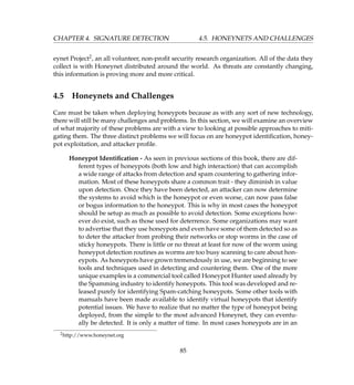 CHAPTER 4. SIGNATURE DETECTION 4.5. HONEYNETS AND CHALLENGES
eynet Project2, an all volunteer, non-proﬁt security research organization. All of the data they
collect is with Honeynet distributed around the world. As threats are constantly changing,
this information is proving more and more critical.
4.5 Honeynets and Challenges
Care must be taken when deploying honeypots because as with any sort of new technology,
there will still be many challenges and problems. In this section, we will examine an overview
of what majority of these problems are with a view to looking at possible approaches to miti-
gating them. The three distinct problems we will focus on are honeypot identiﬁcation, honey-
pot exploitation, and attacker proﬁle.
Honeypot Identiﬁcation - As seen in previous sections of this book, there are dif-
ferent types of honeypots (both low and high interaction) that can accomplish
a wide range of attacks from detection and spam countering to gathering infor-
mation. Most of these honeypots share a common trait - they diminish in value
upon detection. Once they have been detected, an attacker can now determine
the systems to avoid which is the honeypot or even worse, can now pass false
or bogus information to the honeypot. This is why in most cases the honeypot
should be setup as much as possible to avoid detection. Some exceptions how-
ever do exist, such as those used for deterrence. Some organizations may want
to advertise that they use honeypots and even have some of them detected so as
to deter the attacker from probing their networks or stop worms in the case of
sticky honeypots. There is little or no threat at least for now of the worm using
honeypot detection routines as worms are too busy scanning to care about hon-
eypots. As honeypots have grown tremendously in use, we are beginning to see
tools and techniques used in detecting and countering them. One of the more
unique examples is a commercial tool called Honeypot Hunter used already by
the Spamming industry to identify honeypots. This tool was developed and re-
leased purely for identifying Spam-catching honeypots. Some other tools with
manuals have been made available to identify virtual honeypots that identify
potential issues. We have to realize that no matter the type of honeypot being
deployed, from the simple to the most advanced Honeynet, they can eventu-
ally be detected. It is only a matter of time. In most cases honeypots are in an
2http://www.honeynet.org
85
 