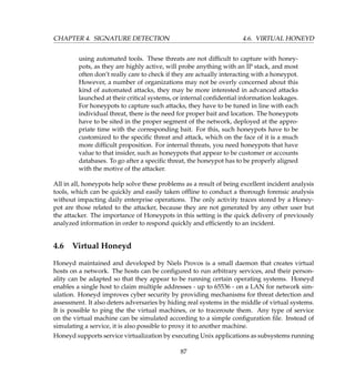 CHAPTER 4. SIGNATURE DETECTION 4.6. VIRTUAL HONEYD
using automated tools. These threats are not difﬁcult to capture with honey-
pots, as they are highly active, will probe anything with an IP stack, and most
often don’t really care to check if they are actually interacting with a honeypot.
However, a number of organizations may not be overly concerned about this
kind of automated attacks, they may be more interested in advanced attacks
launched at their critical systems, or internal conﬁdential information leakages.
For honeypots to capture such attacks, they have to be tuned in line with each
individual threat, there is the need for proper bait and location. The honeypots
have to be sited in the proper segment of the network, deployed at the appro-
priate time with the corresponding bait. For this, such honeypots have to be
customized to the speciﬁc threat and attack, which on the face of it is a much
more difﬁcult proposition. For internal threats, you need honeypots that have
value to that insider, such as honeypots that appear to be customer or accounts
databases. To go after a speciﬁc threat, the honeypot has to be properly aligned
with the motive of the attacker.
All in all, honeypots help solve these problems as a result of being excellent incident analysis
tools, which can be quickly and easily taken ofﬂine to conduct a thorough forensic analysis
without impacting daily enterprise operations. The only activity traces stored by a Honey-
pot are those related to the attacker, because they are not generated by any other user but
the attacker. The importance of Honeypots in this setting is the quick delivery of previously
analyzed information in order to respond quickly and efﬁciently to an incident.
4.6 Virtual Honeyd
Honeyd maintained and developed by Niels Provos is a small daemon that creates virtual
hosts on a network. The hosts can be conﬁgured to run arbitrary services, and their person-
ality can be adapted so that they appear to be running certain operating systems. Honeyd
enables a single host to claim multiple addresses - up to 65536 - on a LAN for network sim-
ulation. Honeyd improves cyber security by providing mechanisms for threat detection and
assessment. It also deters adversaries by hiding real systems in the middle of virtual systems.
It is possible to ping the the virtual machines, or to traceroute them. Any type of service
on the virtual machine can be simulated according to a simple conﬁguration ﬁle. Instead of
simulating a service, it is also possible to proxy it to another machine.
Honeyd supports service virtualization by executing Unix applications as subsystems running
87
 