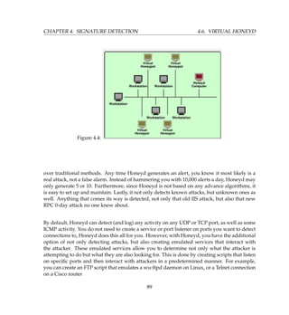 CHAPTER 4. SIGNATURE DETECTION 4.6. VIRTUAL HONEYD
Figure 4.4:
over traditional methods. Any time Honeyd generates an alert, you know it most likely is a
real attack, not a false alarm. Instead of hammering you with 10,000 alerts a day, Honeyd may
only generate 5 or 10. Furthermore, since Honeyd is not based on any advance algorithms, it
is easy to set up and maintain. Lastly, it not only detects known attacks, but unknown ones as
well. Anything that comes its way is detected, not only that old IIS attack, but also that new
RPC 0-day attack no one knew about.
By default, Honeyd can detect (and log) any activity on any UDP or TCP port, as well as some
ICMP activity. You do not need to create a service or port listener on ports you want to detect
connections to, Honeyd does this all for you. However, with Honeyd, you have the additional
option of not only detecting attacks, but also creating emulated services that interact with
the attacker. These emulated services allow you to determine not only what the attacker is
attempting to do but what they are also looking for. This is done by creating scripts that listen
on speciﬁc ports and then interact with attackers in a predetermined manner. For example,
you can create an FTP script that emulates a wu-ftpd daemon on Linux, or a Telnet connection
on a Cisco router
89
 