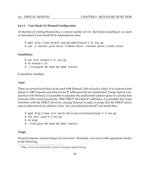 4.6. VIRTUAL HONEYD CHAPTER 4. SIGNATURE DETECTION
4.6.1.1 Case Study 14: Honeyd Conﬁguration
At the time of writing Honeyd has a version number of 1.5c. But before installing it, we need
to download it and install all its dependencies thus:
# wget http://www.honeyd.org/uploads/honeyd-1.5c.tar.gz
# yum -y install pcre-devel libdnet-devel libevent-devel libnet-devel
Installation
# tar xzvf honeyd-1.5c.tar.gz
# cd honeyd-1.5c
# ./configure  make  make install
It should be installed.
Arpd
There are several tools that can be used with Honeyd. One of such is Arpd. It is a daemon that
listens to ARP requests and answers for IP addresses that are unallocated. Using Arpd in con-
junction with Honeyd, it is possible to populate the unallocated address space in a production
network with virtual honeypots. With DHCP allocated IP addresses, it is possible that Arpd
interferes with the DHCP server by causing Honeyd to reply to pings that the DHCP server
uses to determine if an address is free. You can install download3 and install thus:
# wget http://www.citi.umich.edu/u/provos/honeyd/arpd-0.2.tar.gz
# tar xzvf arpd-0.2.tar.gz
# cd arpd
# ./configure  make  make install
Usage
Honeyd requires root-privileges for execution. Normally, you run it with arguments similar
to the following:
3http://www.citi.umich.edu/u/provos/honeyd/arpd-0.2.tar.gz
90
 