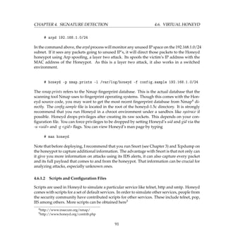 CHAPTER 4. SIGNATURE DETECTION 4.6. VIRTUAL HONEYD
# arpd 192.168.1.0/24
In the command above, the arpd process will monitor any unused IP space on the 192.168.1.0/24
subnet. If it sees any packets going to unused IP’s, it will direct those packets to the Honeyd
honeypot using Arp spooﬁng, a layer two attack. Its spoofs the victim’s IP address with the
MAC address of the Honeypot. As this is a layer two attack, it also works in a switched
environment.
# honeyd -p nmap.prints -l /var/log/honeyd -f config.sample 192.168.1.0/24
The nmap.prints refers to the Nmap ﬁngerprint database. This is the actual database that the
scanning tool Nmap uses to ﬁngerprint operating systems. Though this comes with the Hon-
eyd source code, you may want to get the most recent ﬁngerprint database from Nmap4 di-
rectly. The conﬁg.sample ﬁle is located in the root of the honeyd-1.5c directory. It is strongly
recommend that you run Honeyd in a chroot environment under a sandbox like systrace if
possible. Honeyd drops privileges after creating its raw sockets. This depends on your con-
ﬁguration ﬁle. You can force privileges to be dropped by setting Honeyd’s uid and gid via the
-u uid and -g gid ﬂags. You can view Honeyd’s man page by typing
# man honeyd
Note that before deploying, I recommend that you run Snort (see Chapter 3) and Tcpdump on
the honeypot to capture additional information. The advantage with Snort is that not only can
it give you more information on attacks using its IDS alerts, it can also capture every packet
and its full payload that comes to and from the honeypot. That information can be crucial for
analyzing attacks, especially unknown ones.
4.6.1.2 Scripts and Conﬁguration Files
Scripts are used in Honeyd to simulate a particular service like telnet, http and smtp. Honeyd
comes with scripts for a set of default services. In order to simulate other services, people from
the security community have contributed scripts for other services. These include telnet, pop,
IIS among others. More scripts can be obtained here5
4http://www.insecure.org/nmap/
5http://www.honeyd.org/contrib.php
91
 