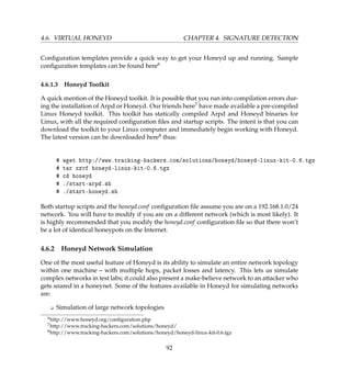4.6. VIRTUAL HONEYD CHAPTER 4. SIGNATURE DETECTION
Conﬁguration templates provide a quick way to get your Honeyd up and running. Sample
conﬁguration templates can be found here6
4.6.1.3 Honeyd Toolkit
A quick mention of the Honeyd toolkit. It is possible that you run into compilation errors dur-
ing the installation of Arpd or Honeyd. Our friends here7 have made available a pre-compiled
Linux Honeyd toolkit. This toolkit has statically compiled Arpd and Honeyd binaries for
Linux, with all the required conﬁguration ﬁles and startup scripts. The intent is that you can
download the toolkit to your Linux computer and immediately begin working with Honeyd.
The latest version can be downloaded here8 thus:
# wget http://www.tracking-hackers.com/solutions/honeyd/honeyd-linux-kit-0.6.tgz
# tar xzvf honeyd-linux-kit-0.6.tgz
# cd honeyd
# ./start-arpd.sh
# ./start-honeyd.sh
Both startup scripts and the honeyd.conf conﬁguration ﬁle assume you are on a 192.168.1.0/24
network. You will have to modify if you are on a different network (which is most likely). It
is highly recommended that you modify the honeyd.conf conﬁguration ﬁle so that there won’t
be a lot of identical honeypots on the Internet.
4.6.2 Honeyd Network Simulation
One of the most useful feature of Honeyd is its ability to simulate an entire network topology
within one machine – with multiple hops, packet losses and latency. This lets us simulate
complex networks in test labs; it could also present a make-believe network to an attacker who
gets snared in a honeynet. Some of the features available in Honeyd for simulating networks
are:
K Simulation of large network topologies
6http://www.honeyd.org/conﬁguration.php
7http://www.tracking-hackers.com/solutions/honeyd/
8http://www.tracking-hackers.com/solutions/honeyd/honeyd-linux-kit-0.6.tgz
92
 