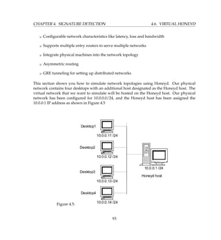 CHAPTER 4. SIGNATURE DETECTION 4.6. VIRTUAL HONEYD
K Conﬁgurable network characteristics like latency, loss and bandwidth
K Supports multiple entry routers to serve multiple networks
K Integrate physical machines into the network topology
K Asymmetric routing
K GRE tunneling for setting up distributed networks
This section shows you how to simulate network topologies using Honeyd. Our physical
network contains four desktops with an additional host designated as the Honeyd host. The
virtual network that we want to simulate will be hosted on the Honeyd host. Our physical
network has been conﬁgured for 10.0.0.0/24, and the Honeyd host has been assigned the
10.0.0.1 IP address as shown in Figure 4.5
Figure 4.5:
93
 