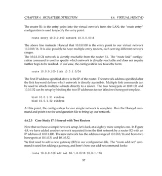 CHAPTER 4. SIGNATURE DETECTION 4.6. VIRTUAL HONEYD
The router R1 is the entry point into the virtual network from the LAN; the “route entry”
conﬁguration is used to specify the entry point:
route entry 10.0.0.100 network 10.0.0.0/16
The above line instructs Honeyd that 10.0.0.100 is the entry point to our virtual network
10.0.0.0/16. It is also possible to have multiple entry routers, each serving different network
ranges.
The 10.0.1.0/24 network is directly reachable from the router R1. The “route link” conﬁgu-
ration command is used to specify which network is directly reachable and does not require
further hops to be reached. In our case, the conﬁguration line takes the form:
route 10.0.0.100 link 10.0.1.0/24
The ﬁrst IP address speciﬁed above is the IP of the router. The network address speciﬁed after
the link keyword deﬁnes which network is directly accessible. Multiple link commands can
be used to attach multiple subnets directly to a router. The two honeypots at 10.0.1.51 and
10.0.1.52 can be setup by binding the two IP addresses to our Windows honeypot template.
bind 10.0.1.51 windows
bind 10.0.1.52 windows
At this point, the conﬁguration for our simple network is complete. Run the Honeyd com-
mand and point it to the conﬁguration ﬁle to bring up our network.
4.6.2.3 Case Study 17: Honeyd with Two Routers
Now that we have a simple network setup, let’s look at a slightly more complex one. In Figure
4.8, we have added another network separated from the ﬁrst network by a router R2 with an
IP address of 10.0.1.100. The new network has the address range of 10.1.0.0/16 and hosts two
honeypots at 10.1.0.51 and 10.1.0.52.
We ﬁrst need to add a new gateway (R2) in our conﬁguration ﬁle. The “route add net” com-
mand is used for adding a gateway, and here’s how our add net command looks:
route 10.0.0.100 add net 10.1.0.0/16 10.0.1.100
97
 