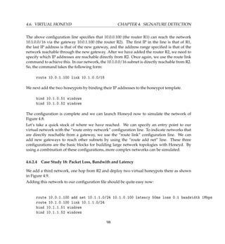 4.6. VIRTUAL HONEYD CHAPTER 4. SIGNATURE DETECTION
The above conﬁguration line speciﬁes that 10.0.0.100 (the router R1) can reach the network
10.1.0.0/16 via the gateway 10.0.1.100 (the router R2). The ﬁrst IP in the line is that of R1,
the last IP address is that of the new gateway, and the address range speciﬁed is that of the
network reachable through the new gateway. After we have added the router R2, we need to
specify which IP addresses are reachable directly from R2. Once again, we use the route link
command to achieve this. In our network, the 10.1.0.0/16 subnet is directly reachable from R2.
So, the command takes the following form:
route 10.0.1.100 link 10.1.0.0/16
We next add the two honeypots by binding their IP addresses to the honeypot template.
bind 10.1.0.51 windows
bind 10.1.0.52 windows
The conﬁguration is complete and we can launch Honeyd now to simulate the network of
Figure 4.8.
Let’s take a quick stock of where we have reached. We can specify an entry point to our
virtual network with the “route entry network” conﬁguration line. To indicate networks that
are directly reachable from a gateway, we use the “route link” conﬁguration line. We can
add new gateways to reach other subnets by using the “route add net” line. These three
conﬁgurations are the basic blocks for building large network topologies with Honeyd. By
using a combination of these conﬁgurations, more complex networks can be simulated.
4.6.2.4 Case Study 18: Packet Loss, Bandwith and Latency
We add a third network, one hop from R2 and deploy two virtual honeypots there as shown
in Figure 4.9.
Adding this network to our conﬁguration ﬁle should be quite easy now:
route 10.0.1.100 add net 10.1.1.0/24 10.1.0.100 latency 50ms loss 0.1 bandwidth 1Mbps
route 10.1.0.100 link 10.1.1.0/24
bind 10.1.1.51 windows
bind 10.1.1.52 windows
98
 