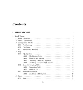 Contents
I ATTACK VECTORS 1
1 Attack Vectors 3
1.1 Threat Landscape . . . . . . . . . . . . . . . . . . . . . . . . . . . . . . . . . . . . 3
1.2 Attack Classiﬁcation . . . . . . . . . . . . . . . . . . . . . . . . . . . . . . . . . . 6
1.3 Conﬁguration Attacks . . . . . . . . . . . . . . . . . . . . . . . . . . . . . . . . . 7
1.3.1 Port Scanning . . . . . . . . . . . . . . . . . . . . . . . . . . . . . . . . . . 7
1.3.2 Port States . . . . . . . . . . . . . . . . . . . . . . . . . . . . . . . . . . . . 10
1.3.3 Vulnerability Scanning . . . . . . . . . . . . . . . . . . . . . . . . . . . . . 12
1.4 Bugs . . . . . . . . . . . . . . . . . . . . . . . . . . . . . . . . . . . . . . . . . . . . 14
1.4.1 SQL Injection . . . . . . . . . . . . . . . . . . . . . . . . . . . . . . . . . . 14
1.4.1.1 SQL Injection Vector . . . . . . . . . . . . . . . . . . . . . . . . . 15
1.4.1.2 Impact of SQL Injection . . . . . . . . . . . . . . . . . . . . . . . 15
1.4.1.3 Case Study 1: Basic SQL Injection . . . . . . . . . . . . . . . . . 16
1.4.1.4 Case Study 2: Advance SQL Injection . . . . . . . . . . . . . . . 17
1.4.2 Cross Site Scripting (XSS) . . . . . . . . . . . . . . . . . . . . . . . . . . . 18
1.4.2.1 Categories of XSS . . . . . . . . . . . . . . . . . . . . . . . . . . 18
1.4.2.2 Impact of XSS . . . . . . . . . . . . . . . . . . . . . . . . . . . . 19
1.4.3 Remote File Inclusion . . . . . . . . . . . . . . . . . . . . . . . . . . . . . 19
1.4.3.1 Case Study 3: RFI Exploit . . . . . . . . . . . . . . . . . . . . . . 20
1.5 Flaws . . . . . . . . . . . . . . . . . . . . . . . . . . . . . . . . . . . . . . . . . . . 21
1.5.1 Bots . . . . . . . . . . . . . . . . . . . . . . . . . . . . . . . . . . . . . . . . 21
ix
 