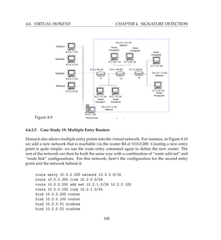 4.6. VIRTUAL HONEYD CHAPTER 4. SIGNATURE DETECTION
Figure 4.9:
4.6.2.5 Case Study 19: Multiple Entry Routers
Honeyd also allows multiple entry points into the virtual network. For instance, in Figure 4.10
we add a new network that is reachable via the router R4 at 10.0.0.200. Creating a new entry
point is quite simple- we use the route entry command again to deﬁne the new router. The
rest of the network can then be built the same way with a combination of “route add net” and
“route link” conﬁgurations. For this network, here’s the conﬁguration for the second entry
point and the network behind it:
route entry 10.0.0.200 network 10.2.0.0/16
route 10.0.0.200 link 10.2.0.0/24
route 10.0.0.200 add net 10.2.1.0/24 10.2.0.100
route 10.2.0.100 link 10.2.1.0/24
bind 10.0.0.200 router
bind 10.2.0.100 router
bind 10.2.0.51 windows
bind 10.2.0.52 windows
100
 