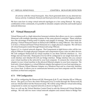 4.7. VIRTUAL HONEYWALL CHAPTER 4. SIGNATURE DETECTION
all activity with the virtual honeypots. Also, Snort generated alerts on any detected ma-
licious activity. Combined, Honeyd and Snort proved to be a powerful logging solution.
We have seen how to setup virtual network topologies in a box using Honeyd. By using a
combination of few commands, it is possible to simulate complex networks and model typical
network behaviour.
4.7 Virtual Honeywall
Virtual Honeywall is a high interaction honeypot solution that allows you to run a complete
Honeynet with multiple operating systems on the same physical computer. These solutions
have the advantage of being easier to deploy and simpler to manage. This section looks de-
ploying a Virtual Honeynet based on Honeywall CDROM roo using VMware. Our chief aim
is to have a Honeywall based Virtual Honeynet on a single physical computer. We will have
all virtual honeypots routed through Honeywall using VMware.
Figure 4.11 is a typical network diagram. The Components in light brown color will be run-
ning in VMware on single physical computer and components in gray color are other devices.
We will conﬁgure Honeywall [1] virtual machine to use three network interfaces i.e. two
bridge and one host-only. Honeypots [3  4] will be conﬁgured to use single host-only net-
work interface and Attacker [5] will use bridge interface. Bridge interface lets you connect
your virtual machine to the network by your host computer. It connects the virtual network
adapter in your virtual machine to the physical Ethernet adapter in your host computer. The
host-only virtual adapter is a virtual Ethernet adapter that appears to your host operating sys-
tem as a VMware Virtual Ethernet Adapter on a Windows host and as a host-only Interface
on a Linux host. It allows you to communicate between your host computer and the virtual
machines on that host computer.
4.7.1 VM Conﬁguration
We will be conﬁguring the Honeywall [4], Honeypots [6  7], and Attacker [8] on VMware
Server. The goal is to have the entire Honeypots [6  7] routed through the Honeywall [4]
and use Attacker [8] to test the Honeynet setup. We will be using VMware virtual networking
components to create our required network as shown in Figure 4.12
Now we will use the Virtual Machine Control Panel to edit the Honeywall Virtual Machine
settings. We will add two more virtual network adapters and connect them to Bridge Net-
102
 