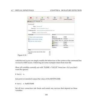 4.7. VIRTUAL HONEYWALL CHAPTER 4. SIGNATURE DETECTION
Figure 4.14:
with this tool is you can simply modify the behaviour of the system at the command line
via local or SSH access. Following are some examples taken from man ﬁle.
Show all variables currently set with NAME = VALUE form (use -A if you don’t
want the spaces):
# hwctl -a
Just print on standard output the value of HwHOSTNAME:
# hwctl -n HwHOSTNAME
Set all four connection rate limits and restart any services that depend on these
variables:
106
 