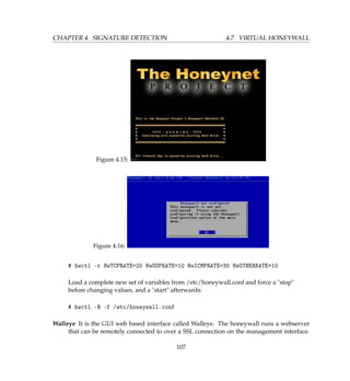 CHAPTER 4. SIGNATURE DETECTION 4.7. VIRTUAL HONEYWALL
Figure 4.15:
Figure 4.16:
# hwctl -r HwTCPRATE=20 HwUDPRATE=10 HwICMPRATE=30 HwOTHERRATE=10
Load a complete new set of variables from /etc/honeywall.conf and force a stop
before changing values, and a start afterwards:
# hwctl -R -f /etc/honeywall.conf
Walleye It is the GUI web based interface called Walleye. The honeywall runs a webserver
that can be remotely connected to over a SSL connection on the management interface.
107
 