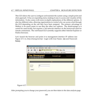 4.7. VIRTUAL HONEYWALL CHAPTER 4. SIGNATURE DETECTION
This GUI allows the user to conﬁgure and maintain the system using a simple point and
click approach. It has an expanding menu making it easy to access and visualize all the
information. It also comes with more in-depth explanations of the different options. It
also has different roles, allowing organizations to control who can access what through
the GUI depending on the role they have been assigned. The primary advantage of
Walleye is its much easier to use then the other two options. The disadvantage is it
cannot be used locally, but requires a 3rd network interface on the honeywall used for
remote connections. The web-based GUI currently supports either Internet Explorer or
Firefox browsers.
Let’s launch the browser and point it to management interface IP address (see
Figure 4.7.1.1), https://managementip/. Login with User Name: roo and Password:
honey.
Figure 4.17:
After prompting you to change your password, you are then taken to the data analysis page.
108
 