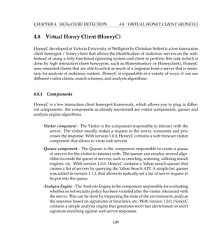 CHAPTER 4. SIGNATURE DETECTION 4.8. VIRTUAL HONEY CLIENT (HONEYC)
4.8 Virtual Honey Client (HoneyC)
HoneyC developed at Victoria University of Welligton by Christian Seifert is a low interaction
client honeypot / honey client that allows the identiﬁcation of malicious servers on the web.
Instead of using a fully functional operating system and client to perform this task (which is
done by high interaction client honeypots, such as Honeymonkey or Honeyclient), HoneyC
uses emulated clients that are able to solicit as much of a response from a server that is neces-
sary for analysis of malicious content. HoneyC is expandable in a variety of ways: it can use
different visitor clients, search schemes, and analysis algorithms.
4.8.1 Components
HoneyC is a low interaction client honeypot framework, which allows you to plug in differ-
ent components. the components as already mentioned are visitor components, queuer and
analysis engine algorithms.
Visitor component - The Visitor is the component responsible to interact with the
server. The visitor usually makes a request to the server, consumes and pro-
cesses the response. With version 1.0.0, HoneyC contains a web browser visitor
component that allows to visits web servers.
Queuer component - The Queuer is the component responsible to create a queue
of servers for the visitor to interact with. The queuer can employ several algo-
rithm to create the queue of servers, such as crawling, scanning, utilizing search
engines, etc. With version 1.0.0, HoneyC contains a Yahoo search queuer that
creates a list of servers by querying the Yahoo Search API. A simple list queuer
was added in version 1.1.2, that allows to statically set a list of server request to
be put into the queue.
Analysis Engine - The Analysis Engine is the component responsible for evaluating
whether or not security policy has been violated after the visitor interacted with
the server. This can be done by inspecting the state of the environment, analyze
the response based on signatures or heuristics, etc. With version 1.0.0, HoneyC
contains a simple analysis engine that generates snort fast alerts based on snort
signature matching against web server responses.
109
 