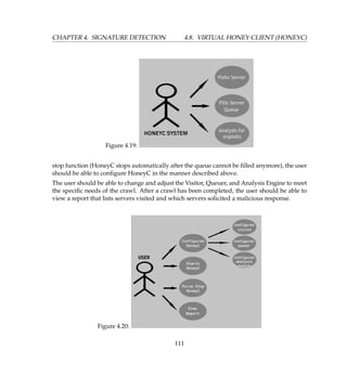 CHAPTER 4. SIGNATURE DETECTION 4.8. VIRTUAL HONEY CLIENT (HONEYC)
Figure 4.19:
stop function (HoneyC stops automatically after the queue cannot be ﬁlled anymore), the user
should be able to conﬁgure HoneyC in the manner described above.
The user should be able to change and adjust the Visitor, Queuer, and Analysis Engine to meet
the speciﬁc needs of the crawl. After a crawl has been completed, the user should be able to
view a report that lists servers visited and which servers solicited a malicious response.
Figure 4.20:
111
 