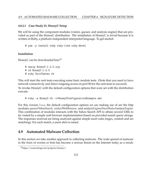 4.9. AUTOMATED MALWARE COLLECTION CHAPTER 4. SIGNATURE DETECTION
4.8.2.1 Case Study 21: HoneyC Setup
We will be using the component modules (visitor, queuer, and analysis engine) that are pro-
vided as part of the HoneyC distribution. The installation of HoneyC is trivial because it is
written in Ruby, a platform independent interpreted language. To get started:
# yum -y install ruby ruby-libs ruby-devel
Installation
HoneyC can be downloaded here10
# unzip HoneyC-1.2.0.zip
# cd HoneyC-1.2.0
# ruby UnitTester.rb
This will start the unit tests executing some basic module tests. (Note that you need to have
network connectivity and direct outgoing access on port 80 for the unit tests to succeed).
To invoke HoneyC with the default conﬁguration options that were set with the distribution
execute:
# ruby -s HoneyC.rb -c=HoneyCConfigurationExample.xml
For this version 1.x.x, the default conﬁguration options we are making use of are the http
modules queuer/YahooSearch, visitor/WebBrowser, and analysisEngine/SnortRulesAnalysisEngine.
This combination of modules interacts with the Yahoo Search API to obtain several URIs to
be visited by a simple web browser implementation based on provided search query strings.
The responses received are being analyzed against simple snort rules (regex, content and uri
matching). For each match, a snort alert is raised.
4.9 Automated Malware Collection
In this section we take another approach to collecting malware. The wide spread of malware
in the form of worms or bots has become a serious threat on the Internet today as a result,
10https://sourceforge.net/projects/honeyc/
112
 