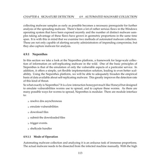CHAPTER 4. SIGNATURE DETECTION 4.9. AUTOMATED MALWARE COLLECTION
collecting malware samples as early as possible becomes a necessary prerequisite for further
analysis of the spreading malware. There’s been a lot of rather serious ﬂaws in the Windows
operating system that have been exposed recently and the number of distinct malware sam-
ples taking advantage of these ﬂaws have grown in geometric proportions in the same time
span. It is with this in mind that we examine two methods of automated malware collection.
These are not only capable of alerting security administrators of impending compromise, but
they also capture malware for analysis.
4.9.1 Nepenthes
In this section we take a look at the Nepenthes platform, a framework for large-scale collec-
tion of information on self-replicating malware in the wild. One of the basic principles of
Nepenthes is that of the emulation of only the vulnerable aspects of a particular service. In
addition, it offers a simple, yet ﬂexible implementation solution, leading to even better scal-
ability. Using the Nepenthes platform, we will be able to adequately broaden the empirical
basis of data available about self-replicating malware. This greatly improves the detection rate
of this kind of threat.
So what exactly is Nepenthes? It is a low interaction honeypot much like Honeyd but designed
to emulate vulnerabilities worms use to spread, and to capture these worms. As there are
many possible ways for worms to spread, Nepenthes is modular. There are module interface
to:
K resolve dns asynchronous
K emulate vulnerabilities
K download ﬁles
K submit the downloaded ﬁles
K trigger events.
K shellcode handler
4.9.1.1 Mode of Operation
Automating malware collection and analyzing it is an arduous task of immense proportions.
The actual malware needs to be dissected from the infected machine manually. With the high
113
 