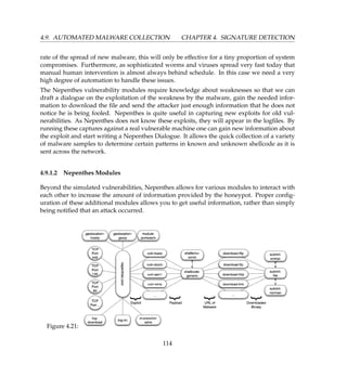 4.9. AUTOMATED MALWARE COLLECTION CHAPTER 4. SIGNATURE DETECTION
rate of the spread of new malware, this will only be effective for a tiny proportion of system
compromises. Furthermore, as sophisticated worms and viruses spread very fast today that
manual human intervention is almost always behind schedule. In this case we need a very
high degree of automation to handle these issues.
The Nepenthes vulnerability modules require knowledge about weaknesses so that we can
draft a dialogue on the exploitation of the weakness by the malware, gain the needed infor-
mation to download the ﬁle and send the attacker just enough information that he does not
notice he is being fooled. Nepenthes is quite useful in capturing new exploits for old vul-
nerabilities. As Nepenthes does not know these exploits, they will appear in the logﬁles. By
running these captures against a real vulnerable machine one can gain new information about
the exploit and start writing a Nepenthes Dialogue. It allows the quick collection of a variety
of malware samples to determine certain patterns in known and unknown shellcode as it is
sent across the network.
4.9.1.2 Nepenthes Modules
Beyond the simulated vulnerabilities, Nepenthes allows for various modules to interact with
each other to increase the amount of information provided by the honeypot. Proper conﬁg-
uration of these additional modules allows you to get useful information, rather than simply
being notiﬁed that an attack occurred.
Figure 4.21:
114
 