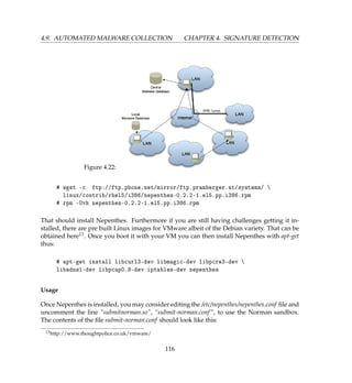 4.9. AUTOMATED MALWARE COLLECTION CHAPTER 4. SIGNATURE DETECTION
Figure 4.22:
# wget -c ftp://ftp.pbone.net/mirror/ftp.pramberger.at/systems/ 
linux/contrib/rhel5/i386/nepenthes-0.2.2-1.el5.pp.i386.rpm
# rpm -Uvh nepenthes-0.2.2-1.el5.pp.i386.rpm
That should install Nepenthes. Furthermore if you are still having challenges getting it in-
stalled, there are pre built Linux images for VMware albeit of the Debian variety. That can be
obtained here13. Once you boot it with your VM you can then install Nepenthes with apt-get
thus:
# apt-get install libcurl3-dev libmagic-dev libpcre3-dev 
libadns1-dev libpcap0.8-dev iptables-dev nepenthes
Usage
Once Nepenthes is installed, you may consider editing the /etc/nepenthes/nepenthes.conf ﬁle and
uncomment the line “submitnorman.so”, “submit-norman.conf”, to use the Norman sandbox.
The contents of the ﬁle submit-norman.conf should look like this:
13http://www.thoughtpolice.co.uk/vmware/
116
 