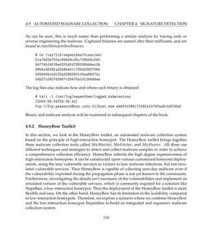 4.9. AUTOMATED MALWARE COLLECTION CHAPTER 4. SIGNATURE DETECTION
As can be seen, this is much easier than performing a similar analysis by tracing code or
reverse engineering the malware. Captured binaries are named after their md5sums, and are
found in /var/lib/nepenthes/binaries:
# ls /var/lib/nepenthes/binaries/
01a7b93e750ac9bb04c24c739b09c0b0
547765f9f26e62f5dfd785038bb4ec0b
99b5a3628fa33b8b4011785d0385766b
055690bcb9135a2086290130ae8627dc
54b27c050763667c2b476a1312bb49ea
The log ﬁles also indicate how and where each binary is obtained:
# tail -1 /var/log/nepenthes/logged_submissions
[2009-09-04T20:39:41]
ftp://ftp:password@xxx.info:21/host.exe eb6f41b9b17158fa1b765aa9cb3f36a0
Binary and malware analysis will be examined in subsequent chapters of the book.
4.9.2 HoneyBow Toolkit
In this section, we look at the HoneyBow toolkit, an automated malware collection system
based on the principle of high-interaction honeypot. The HoneyBow toolkit brings together
three malware collection tools called MwWatcher, MwFetcher, and MwHunter. All three use
different techniques and strategies to detect and collect malware samples in order to achieve
a comprehensive collection efﬁciency. HoneyBow inherits the high degree expressiveness of
high-interaction honeypots: it can be constructed upon various customized honeynet deploy-
ments, using the true vulnerable services as victims to lure malware infections, but not emu-
lated vulnerable services. Thus HoneyBow is capable of collecting zero-day malware even if
the vulnerability exploited during the propagation phase is not yet known to the community.
Furthermore, investigating the details isn’t necessary of the vulnerabilities and implement an
emulated version of the vulnerable services, which is commonly required for a solution like
Nepethes, a low-interaction honeypot. Thus the deployment of the HoneyBow toolkit is more
ﬂexible and easy. On the other hand, HoneyBow has its limitation in the scalability compared
to low-interaction honeypots. Therefore, we explore a scenario where we combine HoneyBow
and the low-interaction honeypot Nepenthes to build an integrated and expansive malware
collection system.
118
 