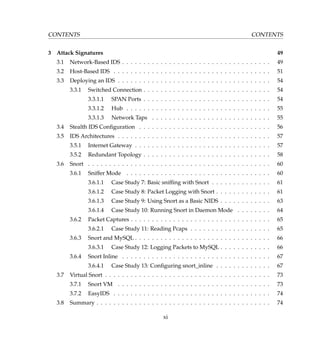 CONTENTS CONTENTS
3 Attack Signatures 49
3.1 Network-Based IDS . . . . . . . . . . . . . . . . . . . . . . . . . . . . . . . . . . . 49
3.2 Host-Based IDS . . . . . . . . . . . . . . . . . . . . . . . . . . . . . . . . . . . . . 51
3.3 Deploying an IDS . . . . . . . . . . . . . . . . . . . . . . . . . . . . . . . . . . . . 54
3.3.1 Switched Connection . . . . . . . . . . . . . . . . . . . . . . . . . . . . . . 54
3.3.1.1 SPAN Ports . . . . . . . . . . . . . . . . . . . . . . . . . . . . . . 54
3.3.1.2 Hub . . . . . . . . . . . . . . . . . . . . . . . . . . . . . . . . . . 55
3.3.1.3 Network Taps . . . . . . . . . . . . . . . . . . . . . . . . . . . . 55
3.4 Stealth IDS Conﬁguration . . . . . . . . . . . . . . . . . . . . . . . . . . . . . . . 56
3.5 IDS Architectures . . . . . . . . . . . . . . . . . . . . . . . . . . . . . . . . . . . . 57
3.5.1 Internet Gateway . . . . . . . . . . . . . . . . . . . . . . . . . . . . . . . . 57
3.5.2 Redundant Topology . . . . . . . . . . . . . . . . . . . . . . . . . . . . . . 58
3.6 Snort . . . . . . . . . . . . . . . . . . . . . . . . . . . . . . . . . . . . . . . . . . . 60
3.6.1 Sniffer Mode . . . . . . . . . . . . . . . . . . . . . . . . . . . . . . . . . . 60
3.6.1.1 Case Study 7: Basic snifﬁng with Snort . . . . . . . . . . . . . . 61
3.6.1.2 Case Study 8: Packet Logging with Snort . . . . . . . . . . . . . 61
3.6.1.3 Case Study 9: Using Snort as a Basic NIDS . . . . . . . . . . . . 63
3.6.1.4 Case Study 10: Running Snort in Daemon Mode . . . . . . . . 64
3.6.2 Packet Captures . . . . . . . . . . . . . . . . . . . . . . . . . . . . . . . . . 65
3.6.2.1 Case Study 11: Reading Pcaps . . . . . . . . . . . . . . . . . . . 65
3.6.3 Snort and MySQL . . . . . . . . . . . . . . . . . . . . . . . . . . . . . . . . 66
3.6.3.1 Case Study 12: Logging Packets to MySQL . . . . . . . . . . . . 66
3.6.4 Snort Inline . . . . . . . . . . . . . . . . . . . . . . . . . . . . . . . . . . . 67
3.6.4.1 Case Study 13: Conﬁguring snort_inline . . . . . . . . . . . . . 67
3.7 Virtual Snort . . . . . . . . . . . . . . . . . . . . . . . . . . . . . . . . . . . . . . . 73
3.7.1 Snort VM . . . . . . . . . . . . . . . . . . . . . . . . . . . . . . . . . . . . 73
3.7.2 EasyIDS . . . . . . . . . . . . . . . . . . . . . . . . . . . . . . . . . . . . . 74
3.8 Summary . . . . . . . . . . . . . . . . . . . . . . . . . . . . . . . . . . . . . . . . . 74
xi
 