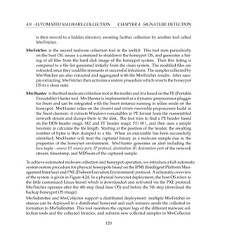 4.9. AUTOMATED MALWARE COLLECTION CHAPTER 4. SIGNATURE DETECTION
is then moved to a hidden directory awaiting further collection by another tool called
MwFetcher.
MwFetcher is the second malware collection tool in the toolkit. This tool runs periodically
on the host OS, issues a command to shutdown the honeypot OS, and generates a list-
ing of all ﬁles from the hard disk image of the honeypot system. Then this listing is
compared to a ﬁle list generated initially from the clean system. The modiﬁed ﬁles are
extracted since they could be remnants of successful infections. The samples collected by
MwWatcher are also extracted and aggregated with the MwFetcher results. After sam-
ple extracting, MwFetcher then activates a restore procedure which reverts the honeypot
OS to a clean state.
MwHunter is the third malware collection tool in the toolkit and it is based on the PE (Portable
Executable) Hunter tool. MwHunter is implemented as a dynamic preprocessor pluggin
for Snort and can be integrated with the Snort instance running in inline mode on the
honeypot. MwHunter relies on the stream4 and stream reassembly preprocessor build in
the Snort daemon: it extracts Windows executables in PE format from the reassembled
network stream and dumps them to the disk. The tool tries to ﬁnd a PE header based
on the DOS header magic MZ and PE header magic PE|00|, and then uses a simple
heuristic to calculate the ﬁle length. Starting at the position of the header, the resulting
number of bytes is then dumped to a ﬁle. When an executable has been successfully
identiﬁed, MwHunter will treat the captured binary as a malware sample due to the
properties of the honeynet environment. MwHunter generates an alert including the
ﬁve tuple - source IP, source port, IP protocol, destination IP, destination port of the network
stream, timestamp, and MD5sum of the captured sample.
To achieve automated malware collection and honeypot operation, we introduce a full-automatic
system restore procedure for physical honeypots based on the IPMI (Intelligent Platform Man-
agement Interface) and PXE (Preboot Execution Environment) protocol. A schematic overview
of the system is given in Figure 4.24. In a physical honeynet deployment, the host OS refers to
the little customized Linux kernel which is downloaded and activated via the PXE protocol.
MwFetcher operates after the 4th step (load base OS) and before the 5th step (download the
backup honeypot OS image).
MwSubmitter and MwCollector support a distributed deployment: multiple MwFetcher in-
stances can be deployed in a distributed honeynet and each instance sends the collected in-
formation to MwSubmitter. This tool monitors the capture logs of the different malware col-
lection tools and the collected binaries, and submits new collected samples to MwCollector.
120
 