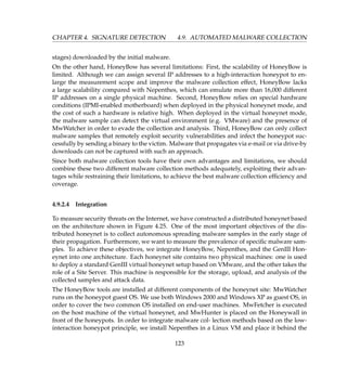CHAPTER 4. SIGNATURE DETECTION 4.9. AUTOMATED MALWARE COLLECTION
stages) downloaded by the initial malware.
On the other hand, HoneyBow has several limitations: First, the scalability of HoneyBow is
limited. Although we can assign several IP addresses to a high-interaction honeypot to en-
large the measurement scope and improve the malware collection effect, HoneyBow lacks
a large scalability compared with Nepenthes, which can emulate more than 16,000 different
IP addresses on a single physical machine. Second, HoneyBow relies on special hardware
conditions (IPMI-enabled motherboard) when deployed in the physical honeynet mode, and
the cost of such a hardware is relative high. When deployed in the virtual honeynet mode,
the malware sample can detect the virtual environment (e.g. VMware) and the presence of
MwWatcher in order to evade the collection and analysis. Third, HoneyBow can only collect
malware samples that remotely exploit security vulnerabilities and infect the honeypot suc-
cessfully by sending a binary to the victim. Malware that propagates via e-mail or via drive-by
downloads can not be captured with such an approach.
Since both malware collection tools have their own advantages and limitations, we should
combine these two different malware collection methods adequately, exploiting their advan-
tages while restraining their limitations, to achieve the best malware collection efﬁciency and
coverage.
4.9.2.4 Integration
To measure security threats on the Internet, we have constructed a distributed honeynet based
on the architecture shown in Figure 4.25. One of the most important objectives of the dis-
tributed honeynet is to collect autonomous spreading malware samples in the early stage of
their propagation. Furthermore, we want to measure the prevalence of speciﬁc malware sam-
ples. To achieve these objectives, we integrate HoneyBow, Nepenthes, and the GenIII Hon-
eynet into one architecture. Each honeynet site contains two physical machines: one is used
to deploy a standard GenIII virtual honeynet setup based on VMware, and the other takes the
role of a Site Server. This machine is responsible for the storage, upload, and analysis of the
collected samples and attack data.
The HoneyBow tools are installed at different components of the honeynet site: MwWatcher
runs on the honeypot guest OS. We use both Windows 2000 and Windows XP as guest OS, in
order to cover the two common OS installed on end-user machines. MwFetcher is executed
on the host machine of the virtual honeynet, and MwHunter is placed on the Honeywall in
front of the honeypots. In order to integrate malware col- lection methods based on the low-
interaction honeypot principle, we install Nepenthes in a Linux VM and place it behind the
123
 