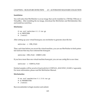 CHAPTER 4. SIGNATURE DETECTION 4.9. AUTOMATED MALWARE COLLECTION
Installation
You will notice that MwWatcher is an iso image that can be installed in a VM like VMware or
VirtualBox. After installing the iso image, download the MwFetcher and MwSubmitter ﬁles
and install (as root) thus:
MwFetcher
# tar xzvf mwfetcher-0.1.2.tar.gz
# cd MWFETCHER
# ./install
After setting up your virtual honeypot, run mwfetcher to generate clean ﬁle list:
mwfetcher -i VMX_FILE
Then, each time before you revert the virtual machine, you can use MwFetcher to fetch poten-
tial malware that may have infected the honeypot:
mwfetcher VMX_FILE SUBMIT_DIR
If you have more then one virtual machine honeypot, you can use conﬁg ﬁle to save time:
mwfetcher -c CONFIG_FILE
Fetched samples will be saved at /tmp/mwfetcher/VIRTUAL_MACHINE_NAME/ seperately.
For more information, please read the MwFetcher Manual.
MwSubmitter
# tar zxvf mwsubmitter-0.1.0-fr.tar.gz
# cd MWSUBMITTER
# ./install
Run mwsubmitter to begin monitor and submit:
125
 