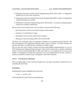 CHAPTER 4. SIGNATURE DETECTION 4.10. PASSIVE FINGERPRINTING
2. Outgoing connection (remote party) ﬁngerprinting (SYN+ACK mode) - to ﬁngerprint
systems you or your users connect to,
3. Outgoing connection refused (remote party) ﬁngerprinting (RST+ mode) - to ﬁngerprint
systems that reject your trafﬁc,
4. Established connection ﬁngerprinting (stray ACK mode) - to examine existing sessions
without any needless interference.
p0f can also do many other tricks, and can detect or measure the following:
K ﬁrewall presence, NAT use (useful for policy enforcement),
K existence of a load balancer setup,
K the distance to the remote system and its uptime,
K other guy’s network hookup (DSL, OC3,) and his ISP.
All these even when the device in question is behind an overzealous packet ﬁrewall. p0f
does not generate ANY additional network trafﬁc, direct or indirect. No name lookups, no
mysterious probes, no ARIN queries, nothing. It’s simple: magic.
P0f was the ﬁrst (and I believe remains the best) fully-ﬂedged implementation of a set of
TCP-related passive ﬁngerprinting techniques. The current version uses a number of detailed
metrics, often invented speciﬁcally for p0f, and achieves a very high level of accuracy and
detail; it is designed for hands-free operation over an extended period of time, and has a
number of features to make it easy to integrate it with other solutions.
4.10.3.1 Case Study 24: p0f Setup
P0f v2 is lightweight, secure and fast enough to be run almost anywhere, hands-free for an
extended period of time.
Installation
Installing p0f is quite straightforward with yum
# yum -y install p0f
will install p0f from the Fedora yum repositories.
129
 